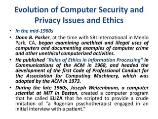 Evolution of Computer Security and
Privacy Issues and Ethics
• In the mid-1960s
• Donn B. Parker, at the time with SRI International in Menlo
Park, CA, began examining unethical and illegal uses of
computers and documenting examples of computer crime
and other unethical computerized activities.
• He published "Rules of Ethics in Information Processing" in
Communications of the ACM in 1968, and headed the
development of the first Code of Professional Conduct for
the Association for Computing Machinery, which was
adopted by the ACM in 1973.
• During the late 1960s, Joseph Weizenbaum, a computer
scientist at MIT in Boston, created a computer program
that he called ELIZA that he scripted to provide a crude
imitation of "a Rogerian psychotherapist engaged in an
initial interview with a patient.”
 