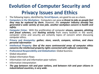 Evolution of Computer Security and
Privacy Issues and Ethics
• The following topics, identified by Terrell Bynum, are good to use as a basis.
• Computers in the Workplace: Computers can pose a threat to jobs as people feel
they may be replaced by them. However, the computer industry already has
generated a wide variety of new jobs. another workplace concern is health and
safety.
• Computer Crime: With the proliferation of computer viruses, spyware, phishing
and fraud schemes, and hacking activity from every location in the world,
computer crime and security are certainly topics of concern when discussing
computer ethics.
• Privacy and Anonymity: gather; store, search, compare, retrieve, and share
personal information
• Intellectual Property: One of the more controversial areas of computer ethics
concerns the intellectual property rights connected with software ownership.
• Professional Responsibility and Globalization: Global business
• Global education
• Global information flows
• Information-rich and information-poor nations
• Information interpretation
• The gap between rich and poor nations, and between rich and poor citizens in
industrialized countries, is very wide.
 