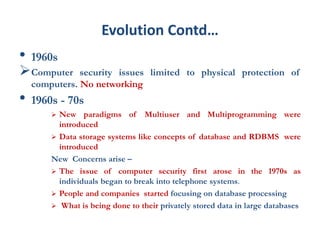 Evolution Contd…
• 1960s
Computer security issues limited to physical protection of
computers. No networking
• 1960s - 70s
 New paradigms of Multiuser and Multiprogramming were
introduced
 Data storage systems like concepts of database and RDBMS were
introduced
New Concerns arise –
 The issue of computer security first arose in the 1970s as
individuals began to break into telephone systems.
 People and companies started focusing on database processing
 What is being done to their privately stored data in large databases
 
