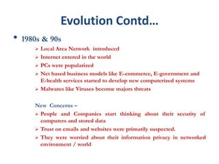 Evolution Contd…
• 1980s & 90s
 Local Area Network introduced
 Internet entered in the world
 PCs were popularized
 Net based business models like E-commerce, E-government and
E-health services started to develop new computerized systems
 Malwares like Viruses become majors threats
New Concerns –
 People and Companies start thinking about their security of
computers and stored data
 Trust on emails and websites were primarily suspected.
 They were worried about their information privacy in networked
environment / world
 