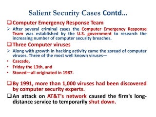 Salient Security Cases Contd…
Computer Emergency Response Team
 After several criminal cases the Computer Emergency Response
Team was established by the U.S. government to research the
increasing number of computer security breaches.
Three Computer viruses
 Along with growth in hacking activity came the spread of computer
viruses. Three of the most well known viruses—
• Cascade,
• Friday the 13th, and
• Stoned—all originated in 1987.
By 1991, more than 1,000 viruses had been discovered
by computer security experts.
An attack on AT&T's network caused the firm's long-
distance service to temporarily shut down.
 