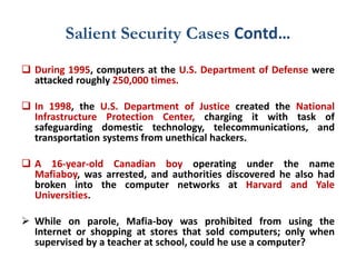 Salient Security Cases Contd…
 During 1995, computers at the U.S. Department of Defense were
attacked roughly 250,000 times.
 In 1998, the U.S. Department of Justice created the National
Infrastructure Protection Center, charging it with task of
safeguarding domestic technology, telecommunications, and
transportation systems from unethical hackers.
 A 16-year-old Canadian boy operating under the name
Mafiaboy, was arrested, and authorities discovered he also had
broken into the computer networks at Harvard and Yale
Universities.
 While on parole, Mafia-boy was prohibited from using the
Internet or shopping at stores that sold computers; only when
supervised by a teacher at school, could he use a computer?
 