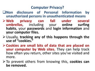 Computer Privacy?
Non disclosure of Personal Information by
unauthorized persons in unauthenticated means
Web privacy can fall under several
umbrellas, including your online surfing
habits, your passwords and login information and
your computer files.
Usually, tracking any of this happens through the
use of “cookies.”
Cookies are small bits of data that are placed on
your computer by Web sites. They can help track
how often you return, other sites you’ve visited and
more.
To prevent others from knowing this, cookies can
be removed.
 
