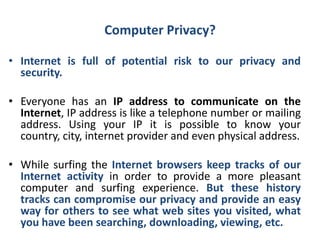 Computer Privacy?
• Internet is full of potential risk to our privacy and
security.
• Everyone has an IP address to communicate on the
Internet, IP address is like a telephone number or mailing
address. Using your IP it is possible to know your
country, city, internet provider and even physical address.
• While surfing the Internet browsers keep tracks of our
Internet activity in order to provide a more pleasant
computer and surfing experience. But these history
tracks can compromise our privacy and provide an easy
way for others to see what web sites you visited, what
you have been searching, downloading, viewing, etc.
 