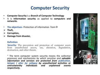 Computer Security
• Computer Security is a Branch of Computer Technology
• It is Information security as applied to computers and
networks.
• The objectives- Protection of information from
 Theft,
 Corruption,
 Damage from disaster,
Definition
Security: The prevention and protection of computer assets
from unauthorized access, use, alteration, degradation,
destruction, and other threats.
“ The term computer system security means the collective
processes and mechanisms by which sensitive and valuable
information and services are protected from publication,
tamper [ alter ]or collapse by unauthorized activities or
untrustworthy individuals and unplanned events
respectively.
 