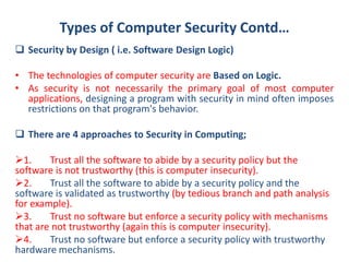 Types of Computer Security Contd…
 Security by Design ( i.e. Software Design Logic)
• The technologies of computer security are Based on Logic.
• As security is not necessarily the primary goal of most computer
applications, designing a program with security in mind often imposes
restrictions on that program's behavior.
 There are 4 approaches to Security in Computing;
1. Trust all the software to abide by a security policy but the
software is not trustworthy (this is computer insecurity).
2. Trust all the software to abide by a security policy and the
software is validated as trustworthy (by tedious branch and path analysis
for example).
3. Trust no software but enforce a security policy with mechanisms
that are not trustworthy (again this is computer insecurity).
4. Trust no software but enforce a security policy with trustworthy
hardware mechanisms.
 
