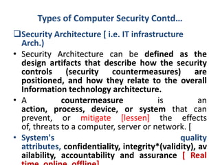 Types of Computer Security Contd…
Security Architecture [ i.e. IT infrastructure
Arch.)
• Security Architecture can be defined as the
design artifacts that describe how the security
controls (security countermeasures) are
positioned, and how they relate to the overall
Information technology architecture.
• A countermeasure is an
action, process, device, or system that can
prevent, or mitigate [lessen] the effects
of, threats to a computer, server or network. [
• System's quality
attributes, confidentiality, integrity*(validity), av
ailability, accountability and assurance [ Real
 