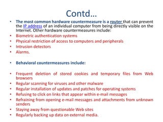 Contd…
• The most common hardware countermeasure is a router that can prevent
the IP address of an individual computer from being directly visible on the
Internet. Other hardware countermeasures include:
• Biometric authentication systems
• Physical restriction of access to computers and peripherals
• Intrusion detectors
• Alarms.
• Behavioral countermeasures include:
• Frequent deletion of stored cookies and temporary files from Web
browsers
• Regular scanning for viruses and other malware
• Regular installation of updates and patches for operating systems
• Refusing to click on links that appear within e-mail messages
• Refraining from opening e-mail messages and attachments from unknown
senders
• Staying away from questionable Web sites
• Regularly backing up data on external media.
 
