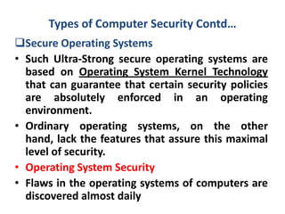 Types of Computer Security Contd…
Secure Operating Systems
• Such Ultra-Strong secure operating systems are
based on Operating System Kernel Technology
that can guarantee that certain security policies
are absolutely enforced in an operating
environment.
• Ordinary operating systems, on the other
hand, lack the features that assure this maximal
level of security.
• Operating System Security
• Flaws in the operating systems of computers are
discovered almost daily
 