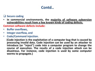 Contd..
 Secure coding
• In commercial environments, the majority of software subversion
vulnerabilities result from a few known kinds of coding defects.
Common software defects include:
• Buffer overflows,
• Integer overflow, and
• Code/Command injection.
(Code injection is the exploitation of a computer bug that is caused by
processing invalid data. Code injection can be used by an attacker to
introduce (or "inject") code into a computer program to change the
course of execution. The results of a code injection attack can be
disastrous. For instance, code injection is used by some computer
worms to propagate.)
 