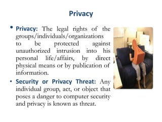 Privacy
• Privacy: The legal rights of the
groups/individuals/organizations
to be protected against
unauthorized intrusion into his
personal life/affairs, by direct
physical means or by publication of
information.
• Security or Privacy Threat: Any
individual group, act, or object that
poses a danger to computer security
and privacy is known as threat.
 