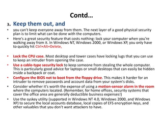 Contd…
3. Keep them out, and
• you can't keep everyone away from them. The next layer of a good physical security
plan is to limit what can be done with the computers.
• Here's a great security feature that costs nothing: lock your computer when you're
walking away from it. In Windows NT, Windows 2000, or Windows XP, you only have
to quickly hit Ctrl+Alt+Delete,
• Lock the CPU case. Most desktop and tower cases have locking lugs that you can use
to keep an intruder from opening the case.
• Use a cable-type security lock to keep someone from stealing the whole computer.
This is particularly good advice for laptops or small desktops that can easily be hidden
inside a backpack or coat.
• Configure the BIOS not to boot from the floppy drive. This makes it harder for an
intruder to remove passwords and account data from your system's disks.
• Consider whether it's worth the expense of using a motion-sensor alarm in the room
where the computers located. (Remember, for home offices, security systems that
cover the office area are generally deductible business expenses!)
• Use the syskey utility (supported in Windows NT 4.0, Windows 2000, and Windows
XP) to secure the local accounts database, local copies of EFS encryption keys, and
other valuables that you don't want attackers to have.
 