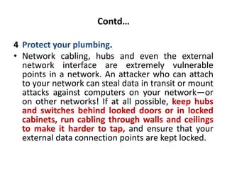 Contd…
4 Protect your plumbing.
• Network cabling, hubs and even the external
network interface are extremely vulnerable
points in a network. An attacker who can attach
to your network can steal data in transit or mount
attacks against computers on your network—or
on other networks! If at all possible, keep hubs
and switches behind looked doors or in locked
cabinets, run cabling through walls and ceilings
to make it harder to tap, and ensure that your
external data connection points are kept locked.
 