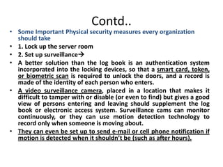 Contd..
• Some Important Physical security measures every organization
should take
• 1. Lock up the server room
• 2. Set up surveillance
• A better solution than the log book is an authentication system
incorporated into the locking devices, so that a smart card, token,
or biometric scan is required to unlock the doors, and a record is
made of the identity of each person who enters.
• A video surveillance camera, placed in a location that makes it
difficult to tamper with or disable (or even to find) but gives a good
view of persons entering and leaving should supplement the log
book or electronic access system. Surveillance cams can monitor
continuously, or they can use motion detection technology to
record only when someone is moving about.
• They can even be set up to send e-mail or cell phone notification if
motion is detected when it shouldn’t be (such as after hours).
 