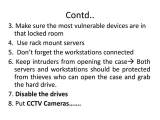 Contd..
3. Make sure the most vulnerable devices are in
that locked room
4. Use rack mount servers
5. Don’t forget the workstations connected
6. Keep intruders from opening the case Both
servers and workstations should be protected
from thieves who can open the case and grab
the hard drive.
7. Disable the drives
8. Put CCTV Cameras…….
 