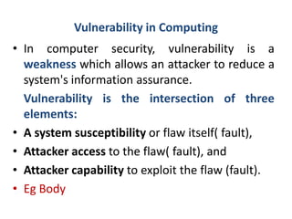 Vulnerability in Computing
• In computer security, vulnerability is a
weakness which allows an attacker to reduce a
system's information assurance.
Vulnerability is the intersection of three
elements:
• A system susceptibility or flaw itself( fault),
• Attacker access to the flaw( fault), and
• Attacker capability to exploit the flaw (fault).
• Eg Body
 