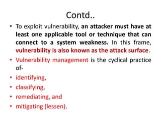 Contd..
• To exploit vulnerability, an attacker must have at
least one applicable tool or technique that can
connect to a system weakness. In this frame,
vulnerability is also known as the attack surface.
• Vulnerability management is the cyclical practice
of-
• identifying,
• classifying,
• remediating, and
• mitigating (lessen).
 
