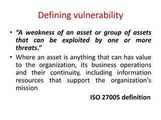 Defining vulnerability
• “A weakness of an asset or group of assets
that can be exploited by one or more
threats.”
• Where an asset is anything that can has value
to the organization, its business operations
and their continuity, including information
resources that support the organization's
mission
ISO 27005 definition
 