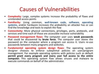Causes of Vulnerabilities
• Complexity: Large, complex systems increase the probability of flaws and
unintended access points
• Familiarity: Using common, well-known code, software, operating
systems, and/or hardware increases the probability an attacker has or can
find the knowledge and tools to exploit the flaw
• Connectivity: More physical connections, privileges, ports, protocols, and
services and time each of those are accessible increase vulnerability
• Password management flaws: The computer user uses weak passwords
that could be discovered by brute force. The computer user stores the
password on the computer where a program can access it. Users re-use
passwords between many programs and websites.
• Fundamental operating system design flaws: The operating system
designer chooses to enforce suboptimal policies on user/program
management. For example operating systems with policies such as default
permit grant every program and every user full access to the entire
computer. This operating system flaw allows viruses and malware to
execute commands on behalf of the administrator.
 