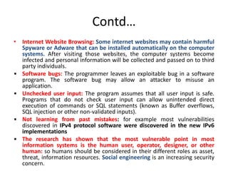 Contd…
• Internet Website Browsing: Some internet websites may contain harmful
Spyware or Adware that can be installed automatically on the computer
systems. After visiting those websites, the computer systems become
infected and personal information will be collected and passed on to third
party individuals.
• Software bugs: The programmer leaves an exploitable bug in a software
program. The software bug may allow an attacker to misuse an
application.
• Unchecked user input: The program assumes that all user input is safe.
Programs that do not check user input can allow unintended direct
execution of commands or SQL statements (known as Buffer overflows,
SQL injection or other non-validated inputs).
• Not learning from past mistakes: for example most vulnerabilities
discovered in IPv4 protocol software were discovered in the new IPv6
implementations
• The research has shown that the most vulnerable point in most
information systems is the human user, operator, designer, or other
human: so humans should be considered in their different roles as asset,
threat, information resources. Social engineering is an increasing security
concern.
 