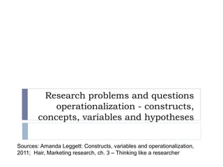Research problems and questions
operationalization - constructs,
concepts, variables and hypotheses
Sources: Amanda Leggett: Constructs, variables and operationalization,
2011; Hair, Marketing research, ch. 3 – Thinking like a researcher
 