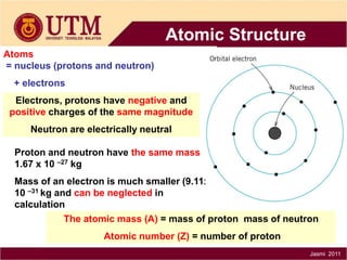 Atomic Structure
Atoms
= nucleus (protons and neutron)
+ electrons
Electrons, protons have negative and
positive charges of the same magnitude
Neutron are electrically neutral
Proton and neutron have the same mass
1.67 x 10 –27 kg
Mass of an electron is much smaller (9.11x
10 –31 kg and can be neglected in
calculation
The atomic mass (A) = mass of proton mass of neutron
Atomic number (Z) = number of proton
Jasmi 2011

 