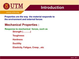 Introduction
Properties are the way the material responds to
the environment and external forces

Mechanical Properties :
Response to mechanical forces, such as
Strength (……….)
Toughness
Hardness
Ductility
Elasticity, Fatigue, Creep…etc

Jasmi 2011

 
