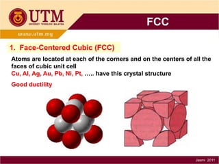 FCC
1. Face-Centered Cubic (FCC)
Atoms are located at each of the corners and on the centers of all the
faces of cubic unit cell
Cu, Al, Ag, Au, Pb, Ni, Pt, ….. have this crystal structure
Good ductility

Jasmi 2011

 