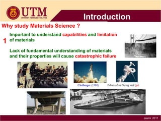 Introduction
Why study Materials Science ?

1

Important to understand capabilities and limitation
of materials
Lack of fundamental understanding of materials
and their properties will cause catastrophic failure

Jasmi 2011

 