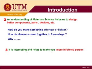 Introduction
2 An understanding of Materials Science helps us to design
better components, parts , devices, etc.
How do you make something stronger or lighter?
How do elements come together to form alloys ?

Why ……..

3 It is interesting and helps to make you more informed person

Jasmi 2011

 