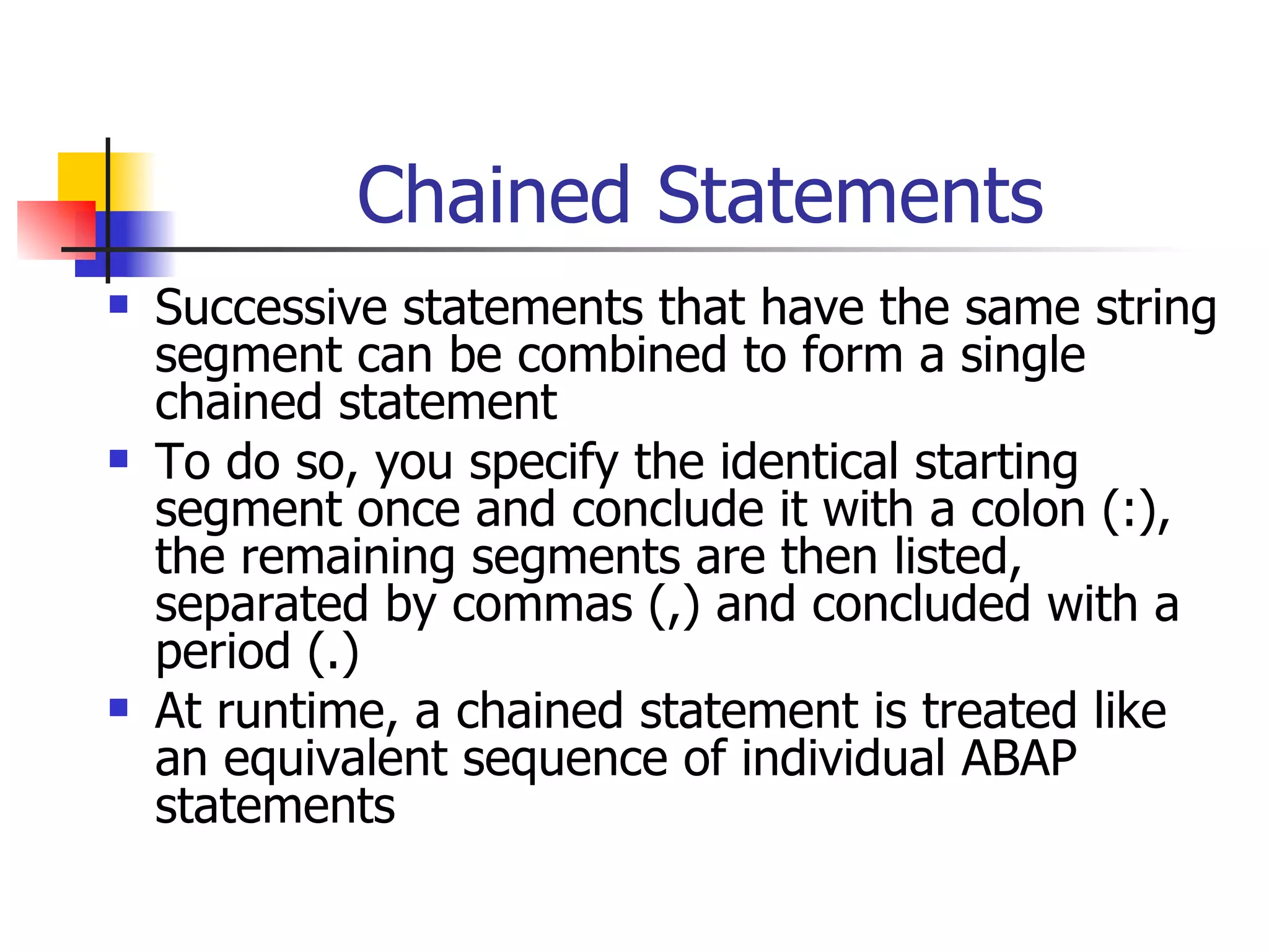Chained Statements Successive statements that have the same string segment can be combined to form a single chained statement To do so, you specify the identical starting segment once and conclude it with a colon (:), the remaining segments are then listed, separated by commas (,) and concluded with a period (.) At runtime, a chained statement is treated like an equivalent sequence of individual ABAP statements 
