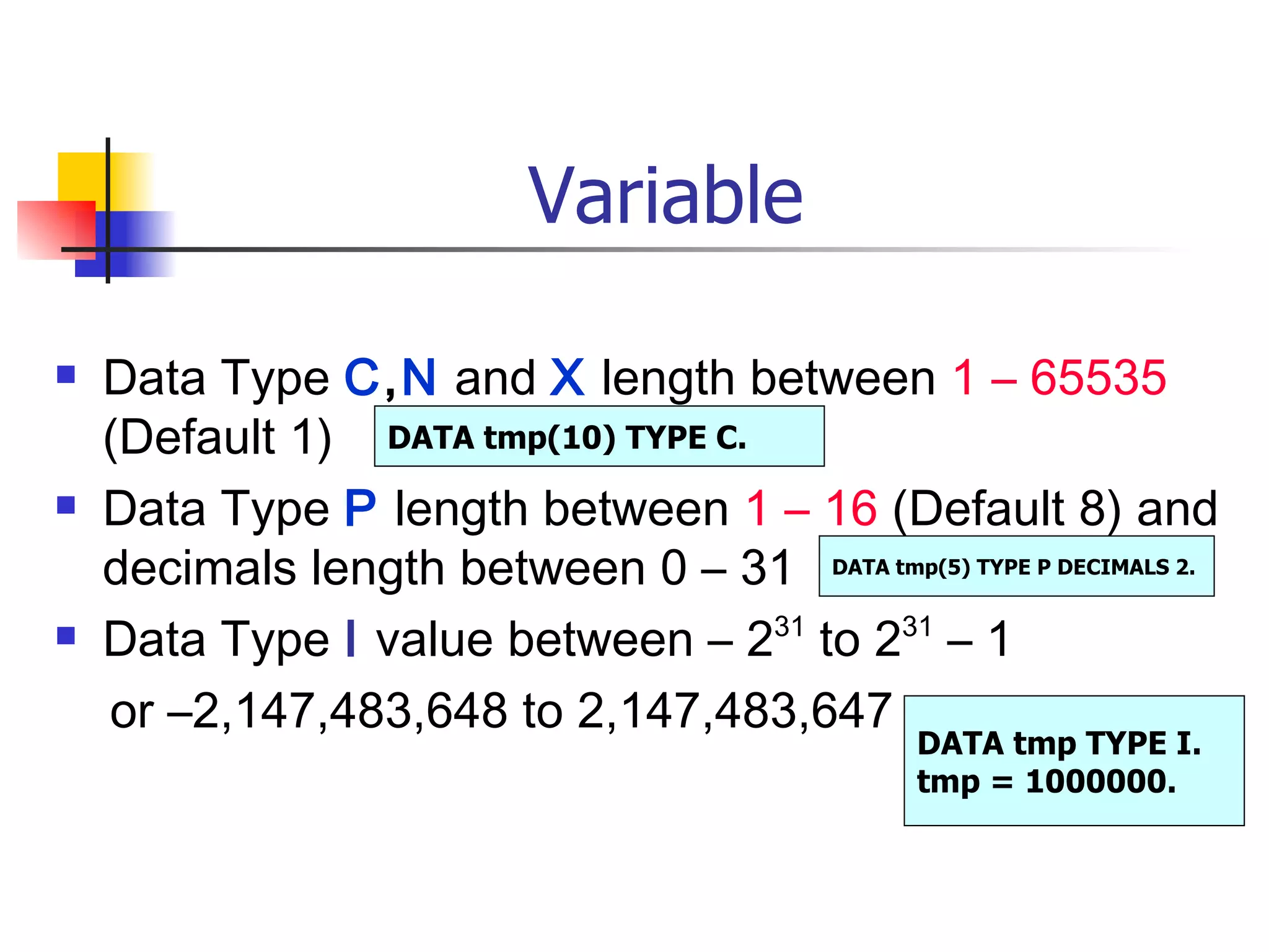 Variable Data Type  C , N  and  X  length between  1 – 65535  (Default 1)  Data Type  P  length between  1 – 16  (Default 8) and decimals length between 0 – 31 Data Type  I  value between – 2 31  to 2 31  – 1  or –2,147,483,648 to 2,147,483,647 DATA tmp(10) TYPE C. DATA tmp(5) TYPE P DECIMALS 2. DATA tmp TYPE I. tmp = 1000000.  