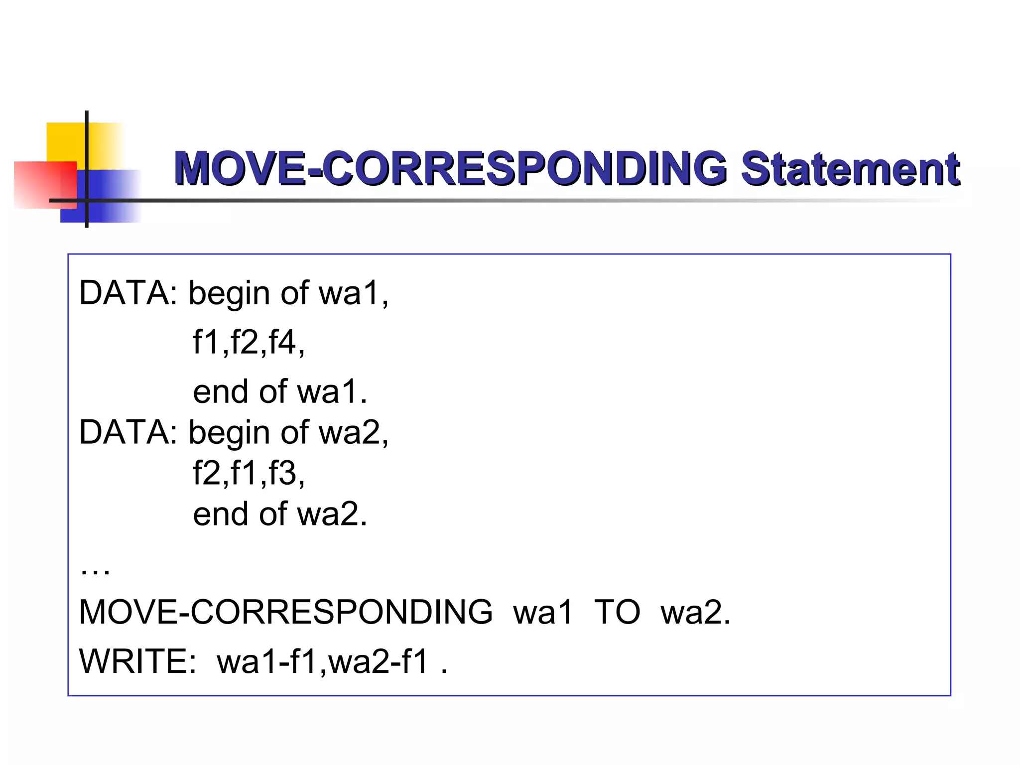 MOVE-CORRESPONDING Statement DATA: begin of wa1, f1,f2,f4, end of wa1 . DATA: begin of wa2, f2,f1,f3, end of wa2 . … MOVE -CORRESPONDING   wa1   TO  wa2 . WRITE:  wa1-f1 , wa2-f1  . 