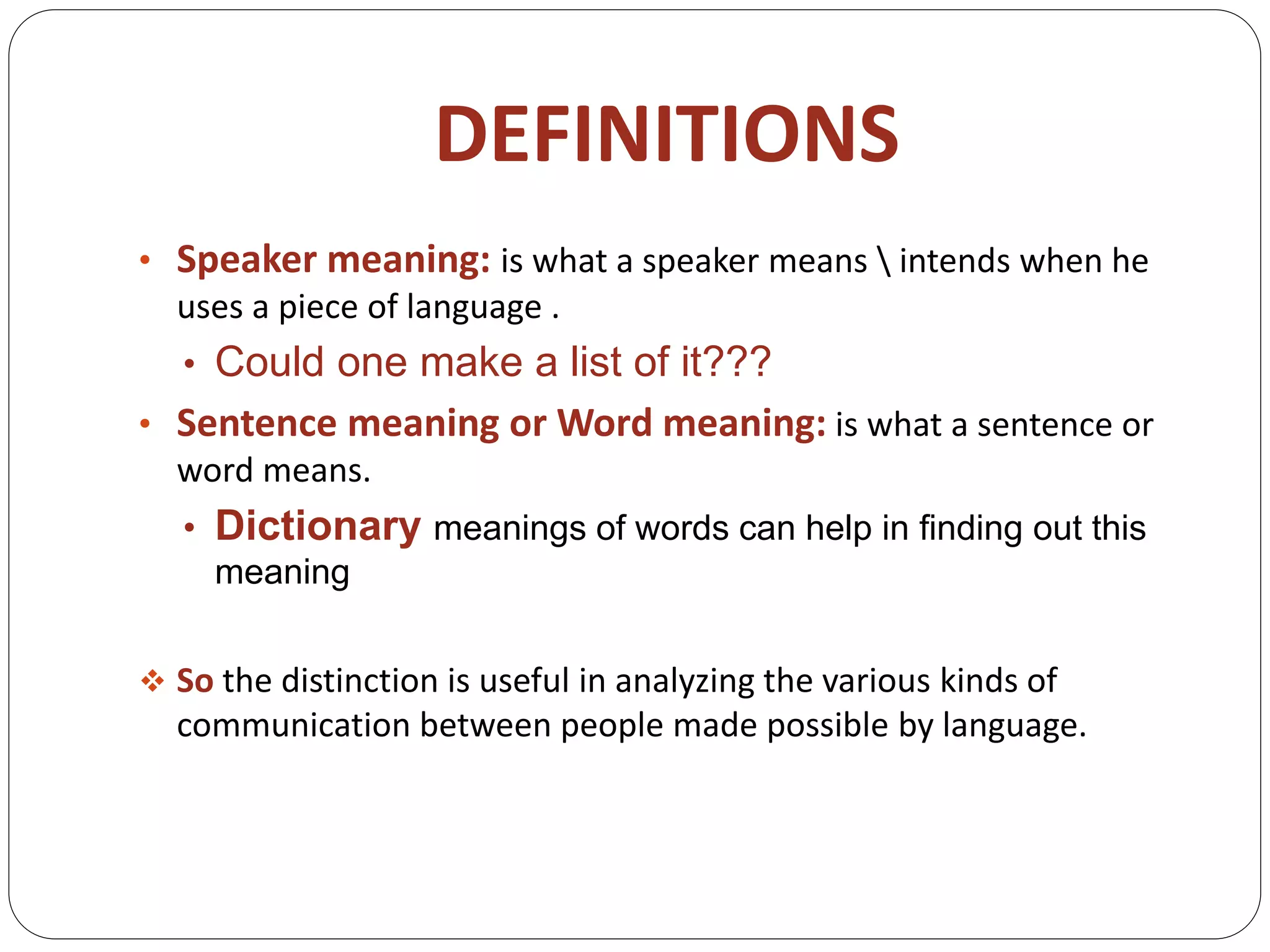 DEFINITIONS
• Speaker meaning: is what a speaker means  intends when he
uses a piece of language .
• Could one make a list of it???
• Sentence meaning or Word meaning: is what a sentence or
word means.
• Dictionary meanings of words can help in finding out this
meaning
 So the distinction is useful in analyzing the various kinds of
communication between people made possible by language.
 