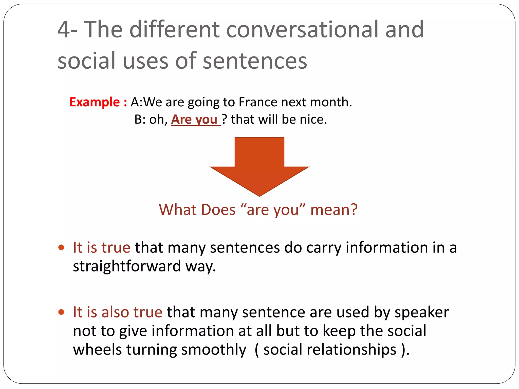 4- The different conversational and
social uses of sentences
 It is true that many sentences do carry information in a
straightforward way.
 It is also true that many sentence are used by speaker
not to give information at all but to keep the social
wheels turning smoothly ( social relationships ).
Example : A:We are going to France next month.
B: oh, Are you ? that will be nice.
What Does “are you” mean?
 