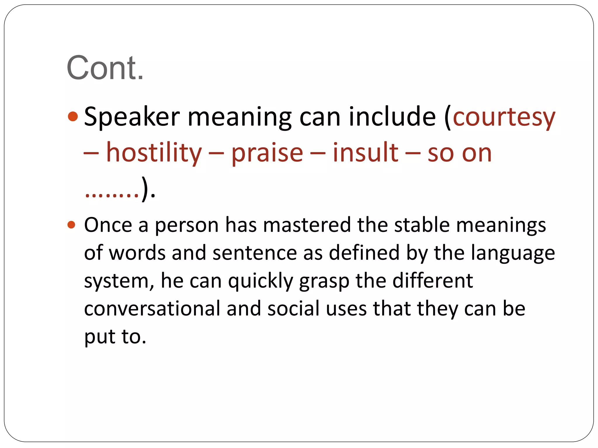 Cont.
 Speaker meaning can include (courtesy
– hostility – praise – insult – so on
……..).
 Once a person has mastered the stable meanings
of words and sentence as defined by the language
system, he can quickly grasp the different
conversational and social uses that they can be
put to.
 