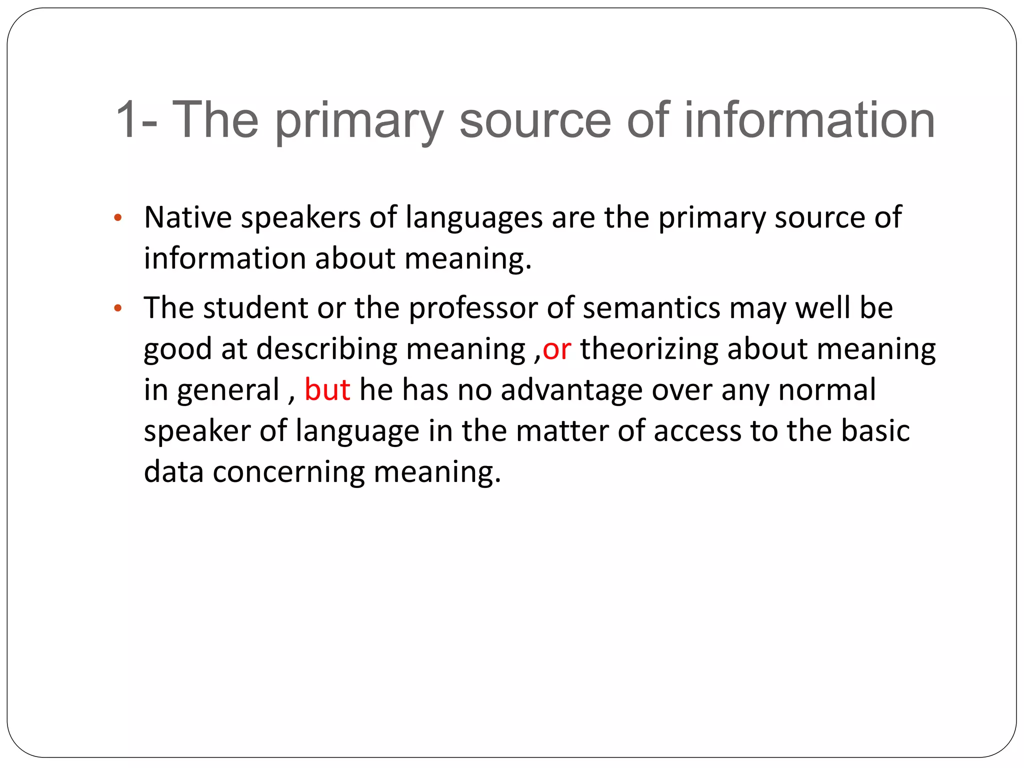 1- The primary source of information
• Native speakers of languages are the primary source of
information about meaning.
• The student or the professor of semantics may well be
good at describing meaning ,or theorizing about meaning
in general , but he has no advantage over any normal
speaker of language in the matter of access to the basic
data concerning meaning.
 