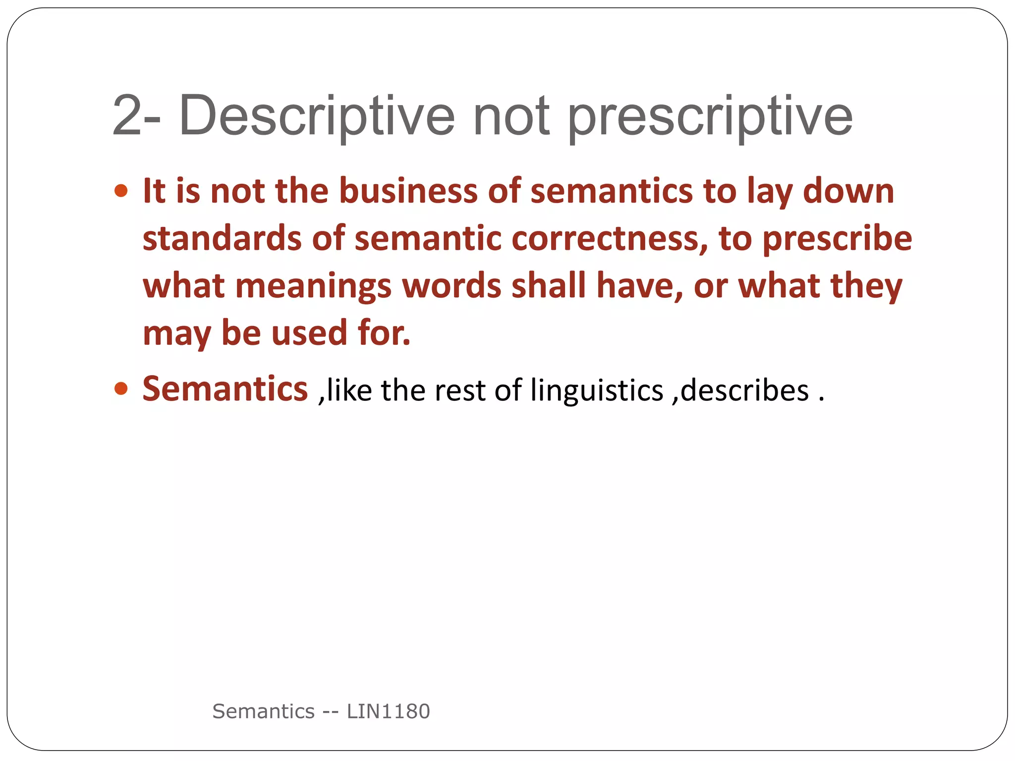 2- Descriptive not prescriptive
Semantics -- LIN1180
 It is not the business of semantics to lay down
standards of semantic correctness, to prescribe
what meanings words shall have, or what they
may be used for.
 Semantics ,like the rest of linguistics ,describes .
 
