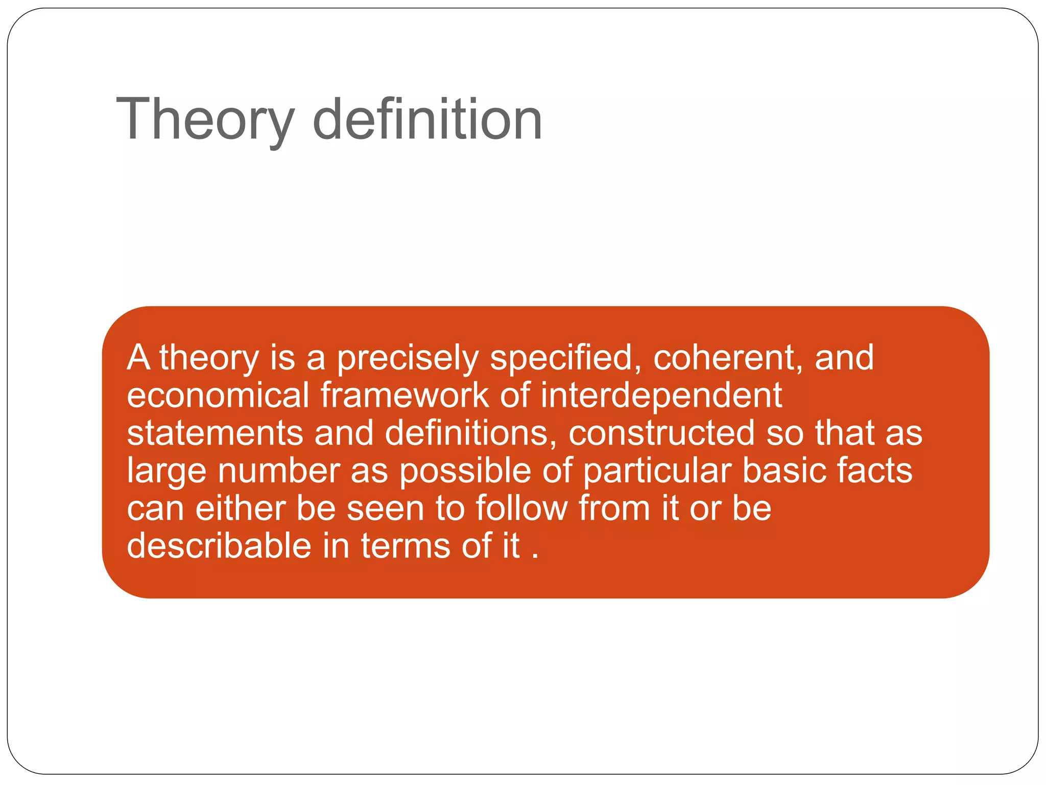 Theory definition
A theory is a precisely specified, coherent, and
economical framework of interdependent
statements and definitions, constructed so that as
large number as possible of particular basic facts
can either be seen to follow from it or be
describable in terms of it .
 