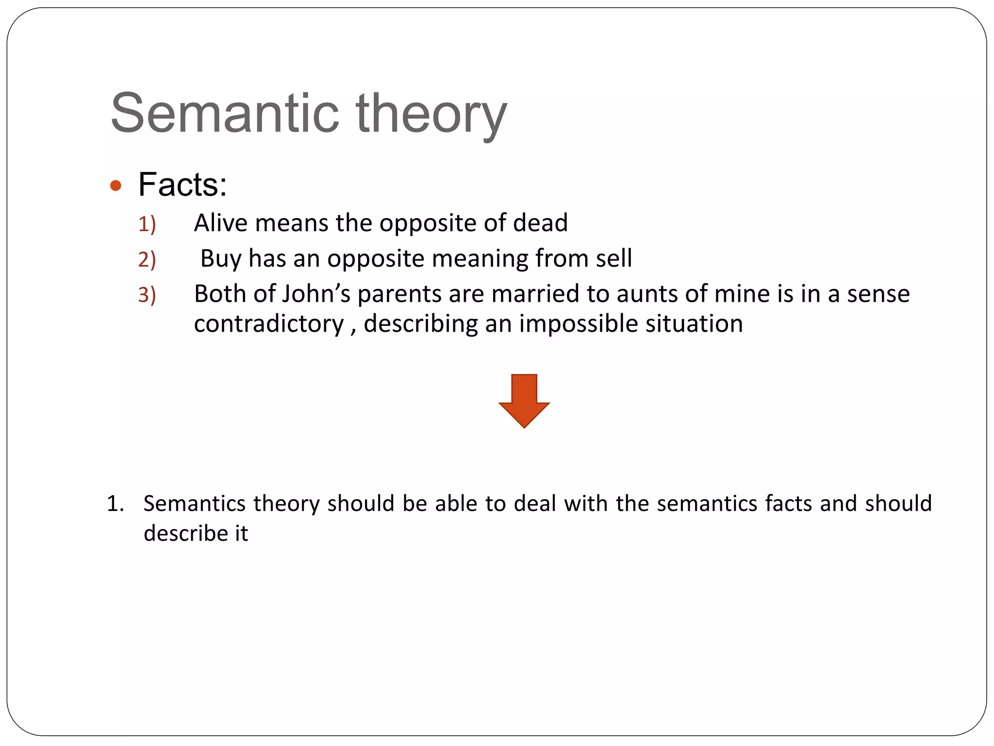Semantic theory
 Facts:
1) Alive means the opposite of dead
2) Buy has an opposite meaning from sell
3) Both of John’s parents are married to aunts of mine is in a sense
contradictory , describing an impossible situation
1. Semantics theory should be able to deal with the semantics facts and should
describe it
 