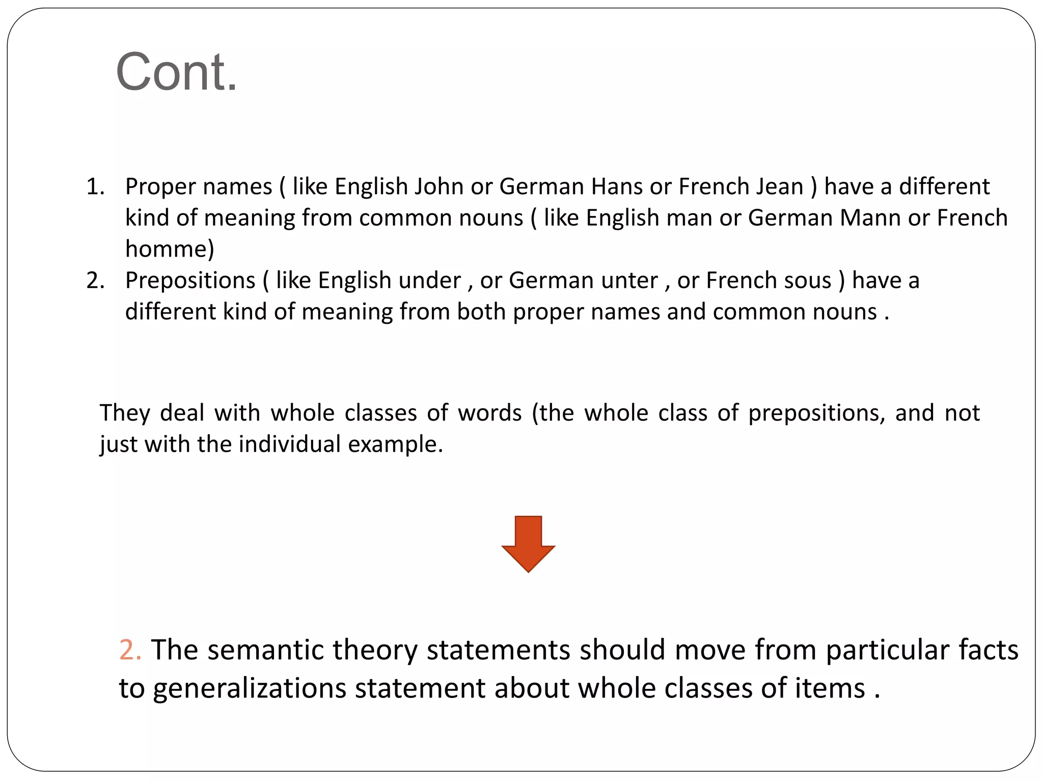 Cont.
2. The semantic theory statements should move from particular facts
to generalizations statement about whole classes of items .
They deal with whole classes of words (the whole class of prepositions, and not
just with the individual example.
1. Proper names ( like English John or German Hans or French Jean ) have a different
kind of meaning from common nouns ( like English man or German Mann or French
homme)
2. Prepositions ( like English under , or German unter , or French sous ) have a
different kind of meaning from both proper names and common nouns .
 