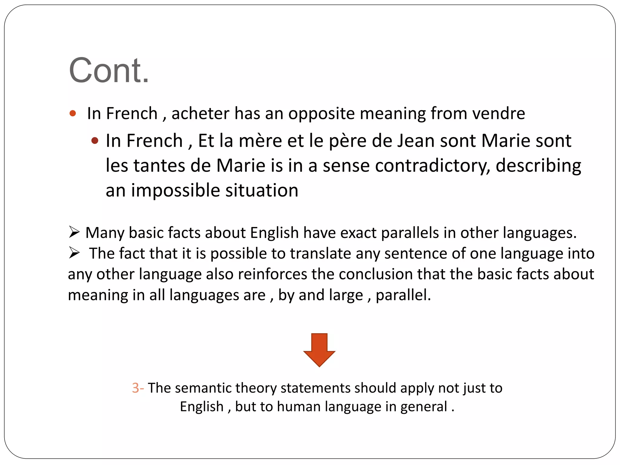 Cont.
 In French , acheter has an opposite meaning from vendre
 In French , Et la mère et le père de Jean sont Marie sont
les tantes de Marie is in a sense contradictory, describing
an impossible situation
 Many basic facts about English have exact parallels in other languages.
 The fact that it is possible to translate any sentence of one language into
any other language also reinforces the conclusion that the basic facts about
meaning in all languages are , by and large , parallel.
3- The semantic theory statements should apply not just to
English , but to human language in general .
 