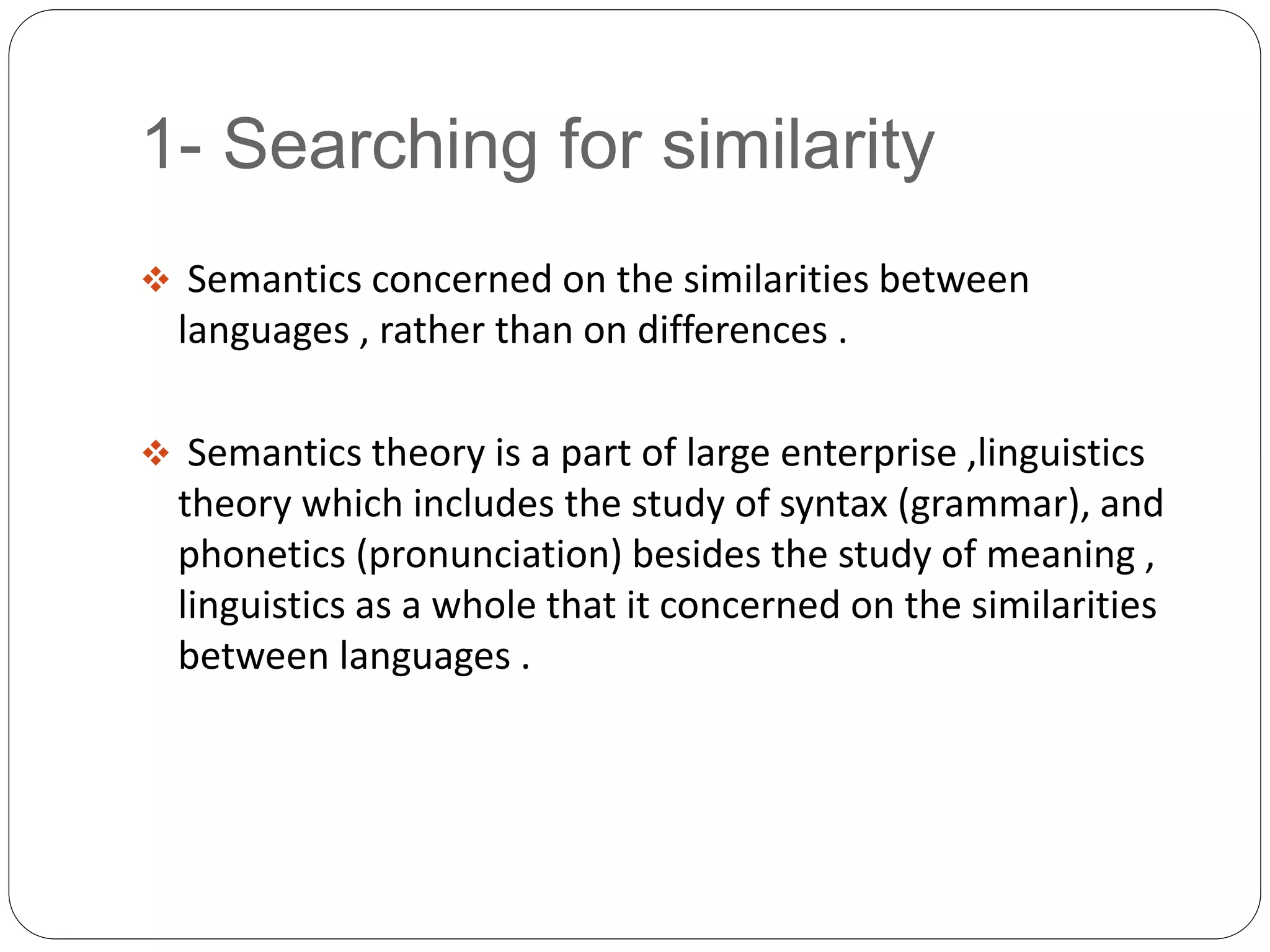 1- Searching for similarity
 Semantics concerned on the similarities between
languages , rather than on differences .
 Semantics theory is a part of large enterprise ,linguistics
theory which includes the study of syntax (grammar), and
phonetics (pronunciation) besides the study of meaning ,
linguistics as a whole that it concerned on the similarities
between languages .
 