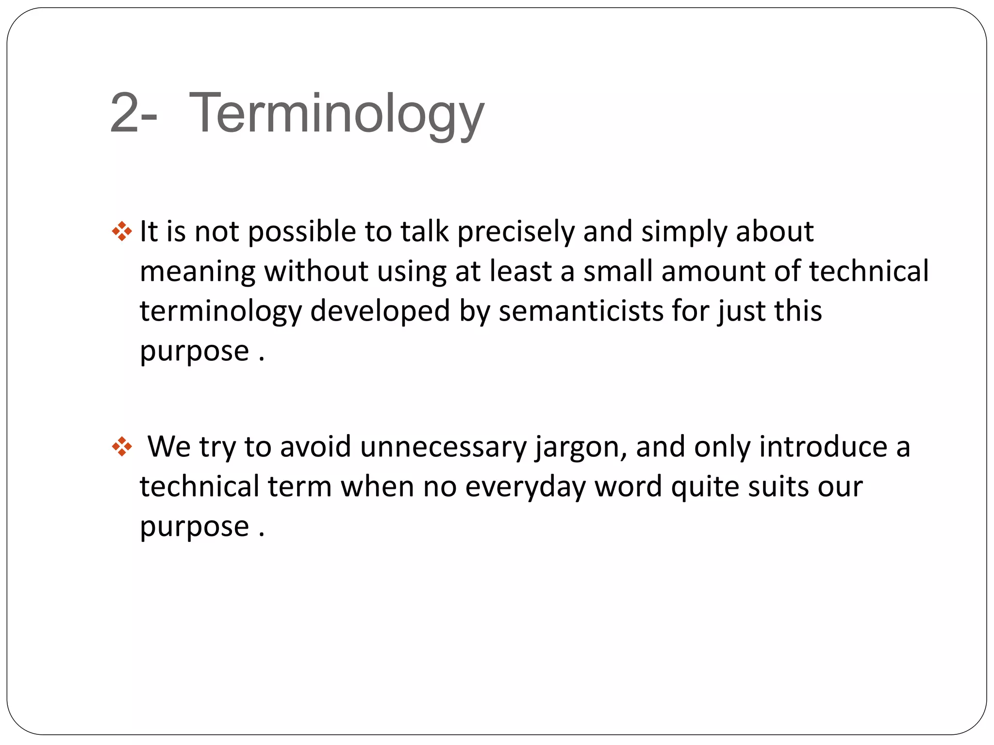 2- Terminology
 It is not possible to talk precisely and simply about
meaning without using at least a small amount of technical
terminology developed by semanticists for just this
purpose .
 We try to avoid unnecessary jargon, and only introduce a
technical term when no everyday word quite suits our
purpose .
 