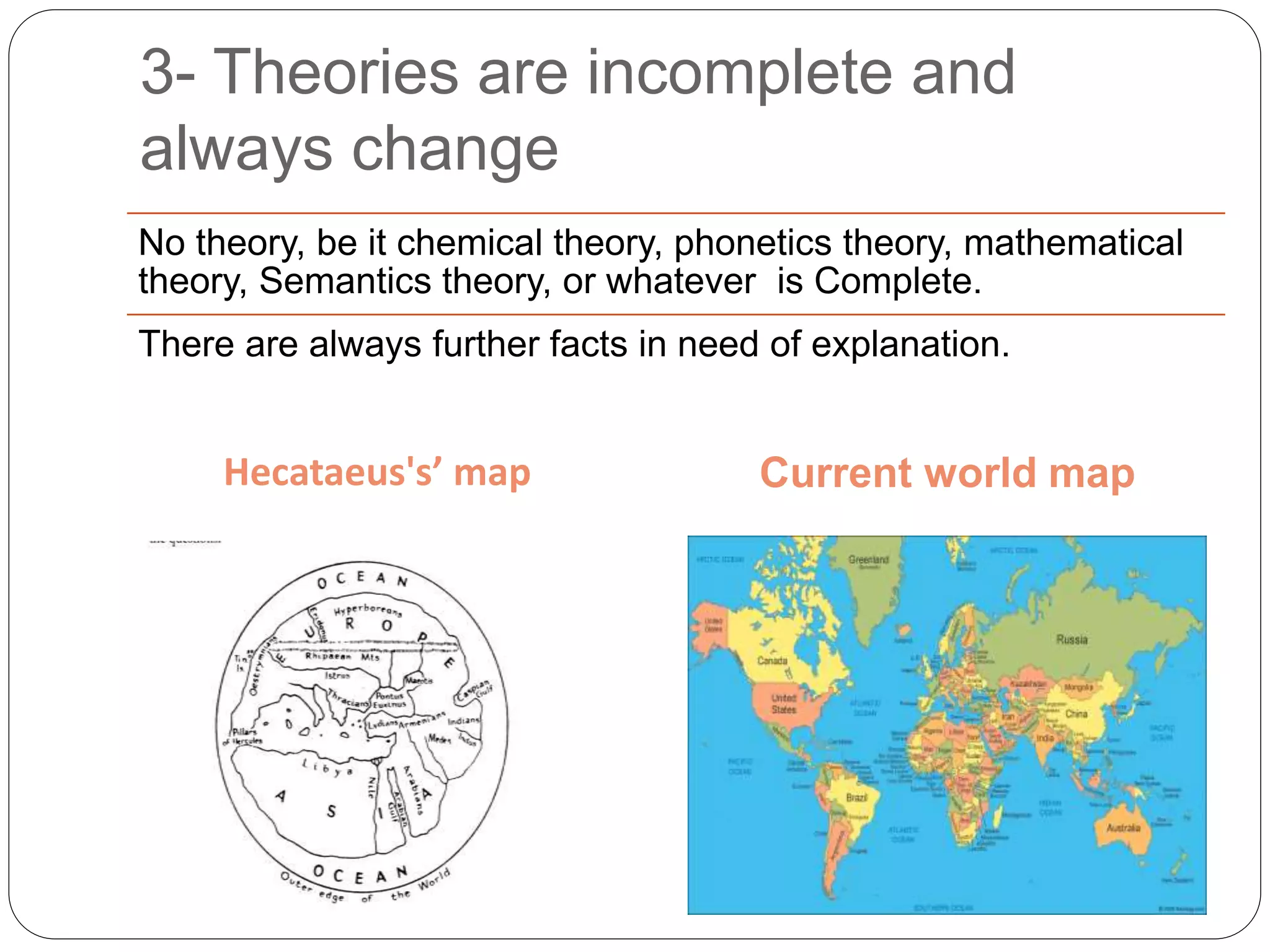 3- Theories are incomplete and
always change
Hecataeus's’ map Current world map
No theory, be it chemical theory, phonetics theory, mathematical
theory, Semantics theory, or whatever is Complete.
There are always further facts in need of explanation.
 