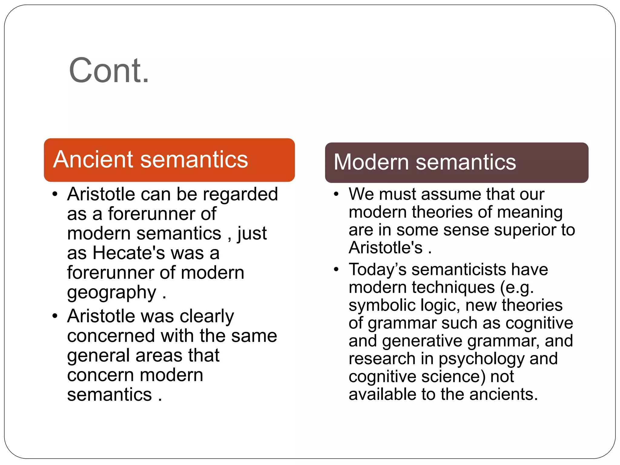 Cont.
Ancient semantics
• Aristotle can be regarded
as a forerunner of
modern semantics , just
as Hecate's was a
forerunner of modern
geography .
• Aristotle was clearly
concerned with the same
general areas that
concern modern
semantics .
Modern semantics
• We must assume that our
modern theories of meaning
are in some sense superior to
Aristotle's .
• Today’s semanticists have
modern techniques (e.g.
symbolic logic, new theories
of grammar such as cognitive
and generative grammar, and
research in psychology and
cognitive science) not
available to the ancients.
 