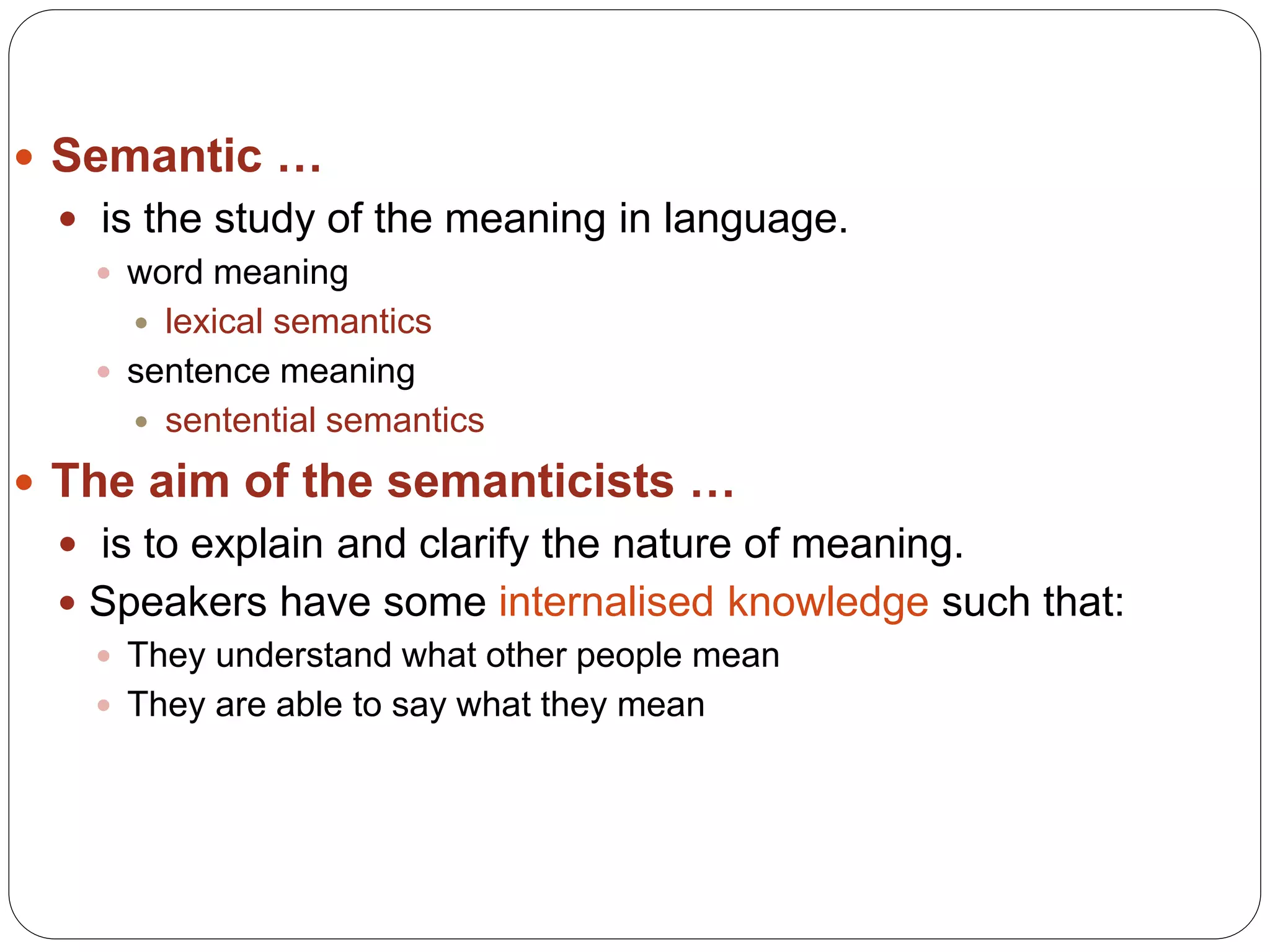  Semantic …
 is the study of the meaning in language.
 word meaning
 lexical semantics
 sentence meaning
 sentential semantics
 The aim of the semanticists …
 is to explain and clarify the nature of meaning.
 Speakers have some internalised knowledge such that:
 They understand what other people mean
 They are able to say what they mean
 