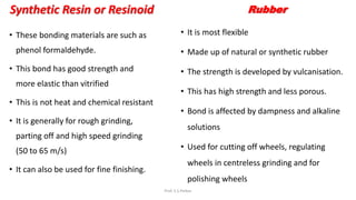 Synthetic Resin or Resinoid
• These bonding materials are such as
phenol formaldehyde.
• This bond has good strength and
more elastic than vitrified
• This is not heat and chemical resistant
• It is generally for rough grinding,
parting off and high speed grinding
(50 to 65 m/s)
• It can also be used for fine finishing.
Rubber
• It is most flexible
• Made up of natural or synthetic rubber
• The strength is developed by vulcanisation.
• This has high strength and less porous.
• Bond is affected by dampness and alkaline
solutions
• Used for cutting off wheels, regulating
wheels in centreless grinding and for
polishing wheels
Prof. S.S.Petkar
 