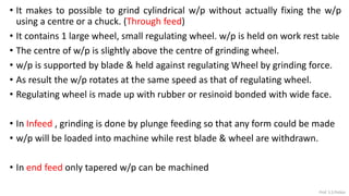 • It makes to possible to grind cylindrical w/p without actually fixing the w/p
using a centre or a chuck. (Through feed)
• It contains 1 large wheel, small regulating wheel. w/p is held on work rest table
• The centre of w/p is slightly above the centre of grinding wheel.
• w/p is supported by blade & held against regulating Wheel by grinding force.
• As result the w/p rotates at the same speed as that of regulating wheel.
• Regulating wheel is made up with rubber or resinoid bonded with wide face.
• In Infeed , grinding is done by plunge feeding so that any form could be made
• w/p will be loaded into machine while rest blade & wheel are withdrawn.
• In end feed only tapered w/p can be machined
Prof. S.S.Petkar
 