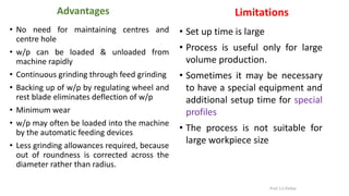 Advantages
• No need for maintaining centres and
centre hole
• w/p can be loaded & unloaded from
machine rapidly
• Continuous grinding through feed grinding
• Backing up of w/p by regulating wheel and
rest blade eliminates deflection of w/p
• Minimum wear
• w/p may often be loaded into the machine
by the automatic feeding devices
• Less grinding allowances required, because
out of roundness is corrected across the
diameter rather than radius.
Limitations
• Set up time is large
• Process is useful only for large
volume production.
• Sometimes it may be necessary
to have a special equipment and
additional setup time for special
profiles
• The process is not suitable for
large workpiece size
Prof. S.S.Petkar
 